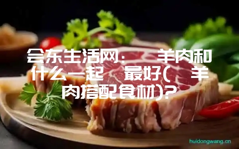 会东生活网:炖羊肉和什么一起炖最好(炖羊肉搭配食材)?-会东网