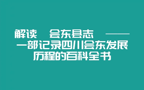 解读《会东县志》——一部记录四川会东发展历程的百科全书-会东网