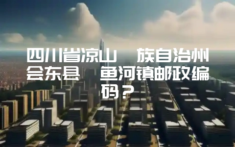 四川省凉山彝族自治州会东县鲹鱼河镇邮政编码?-会东网