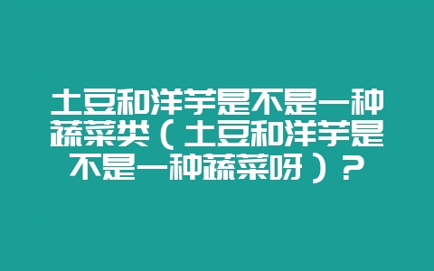 土豆和洋芋是不是一种蔬菜类（土豆和洋芋是不是一种蔬菜呀）？-会东网