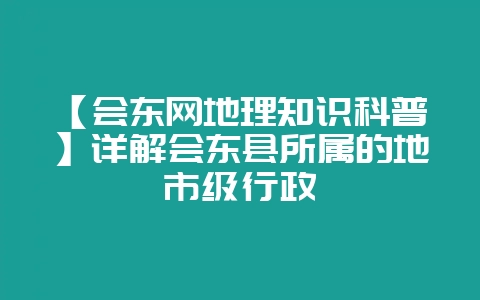 【会东网地理知识科普】详解会东县所属的地市级行政-会东网