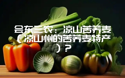 会东三农:凉山苦荞麦(凉山州的苦荞麦特产)?-会东网