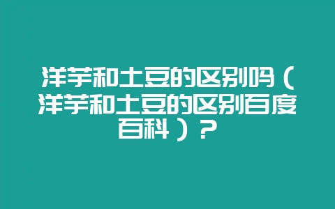 洋芋和土豆的区别吗（洋芋和土豆的区别百度百科）？-会东网