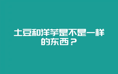 土豆和洋芋是不是一样的东西？-会东网