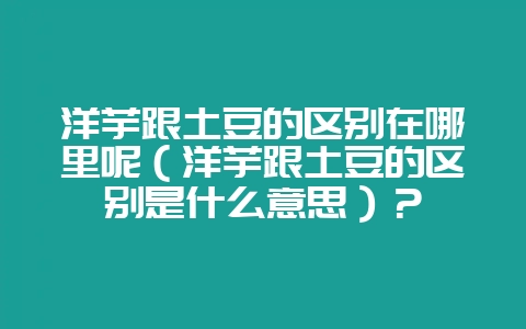 洋芋跟土豆的区别在哪里呢（洋芋跟土豆的区别是什么意思）？-会东网