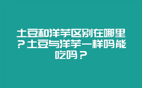 土豆和洋芋区别在哪里？土豆与洋芋一样吗能吃吗？-会东网