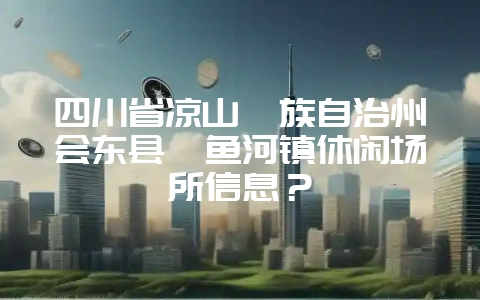 四川省凉山彝族自治州会东县鲹鱼河镇休闲场所信息?-会东网