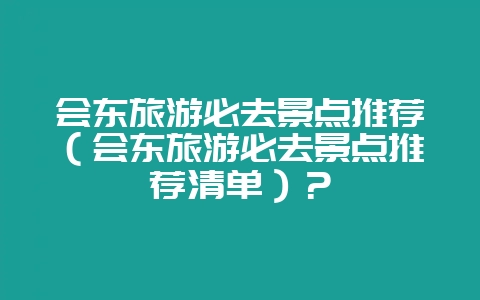 会东旅游必去景点推荐（会东旅游必去景点推荐清单）？-会东网