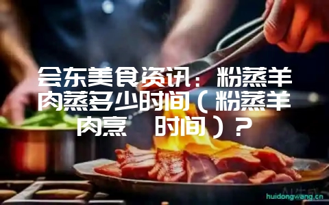 会东美食资讯:粉蒸羊肉蒸多少时间(粉蒸羊肉烹饪时间)?-会东网
