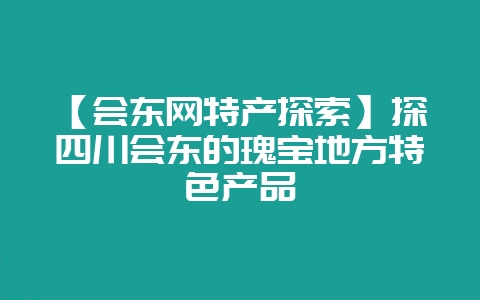 【会东网特产探索】探四川会东的瑰宝地方特色产品-会东网