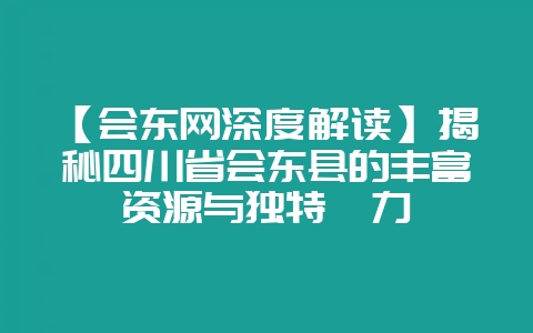 【会东网深度解读】揭秘四川省会东县的丰富资源与独特魅力-会东网