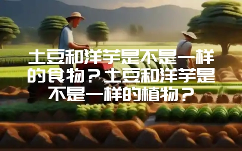 土豆和洋芋是不是一样的食物？土豆和洋芋是不是一样的植物？-会东网