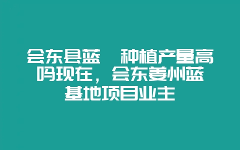 会东县蓝莓种植产量高吗现在，会东姜州蓝莓基地项目业主-会东网