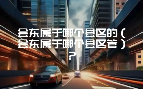 会东属于哪个县区的（会东属于哪个县区管）？-会东网