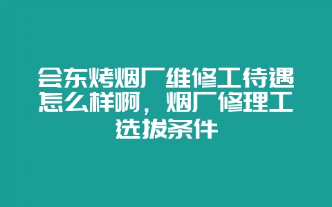 会东烤烟厂维修工待遇怎么样啊,烟厂修理工选拔条件-会东网