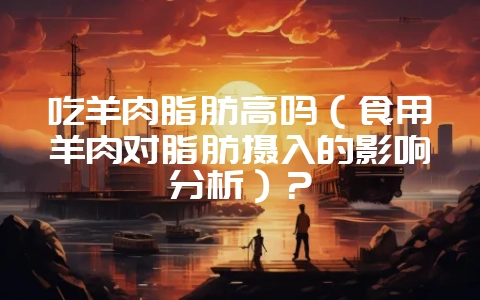 吃羊肉脂肪高吗（食用羊肉对脂肪摄入的影响分析）？-会东网