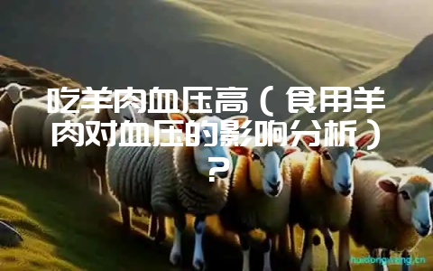 吃羊肉血压高（食用羊肉对血压的影响分析）？-会东网