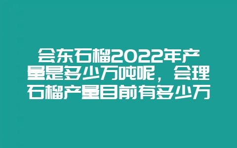 会东石榴2022年产量是多少万吨呢，会理石榴产量目前有多少万吨-会东网