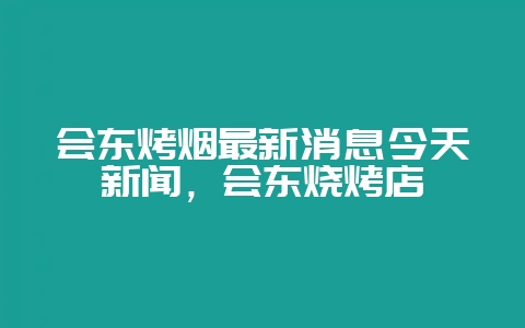 会东烤烟最新消息今天新闻,会东烧烤店-会东网