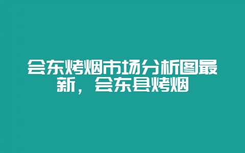 会东烤烟市场分析图最新,会东县烤烟-会东网