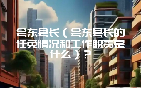 会东县长(会东县长的任免情况和工作职责是什么)?插图 会东县长(会东县长的任免情况和工作职责是什么)?插图
