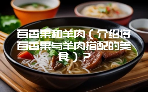 百香果和羊肉(介绍将百香果与羊肉搭配的美食)?-会东网