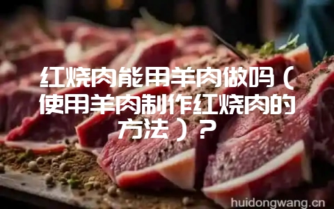 红烧肉能用羊肉做吗(使用羊肉制作红烧肉的方法)?-会东网