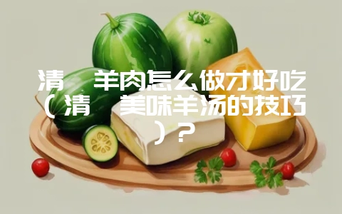 清炖羊肉怎么做才好吃(清炖美味羊汤的技巧)?插图 清炖羊肉怎么做才好吃(清炖美味羊汤的技巧)?插图