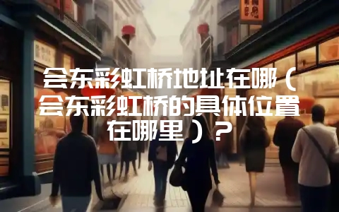会东彩虹桥地址在哪(会东彩虹桥的具体位置在哪里)?插图 会东彩虹桥地址在哪(会东彩虹桥的具体位置在哪里)?插图