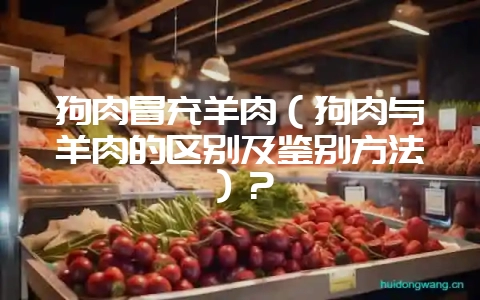 狗肉冒充羊肉(狗肉与羊肉的区别及鉴别方法)?-会东网