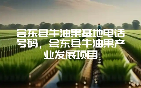 会东县牛油果基地电话号码,会东县牛油果产业发展项目-会东网