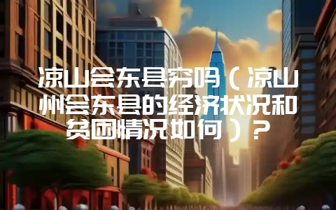 凉山会东县穷吗（凉山州会东县的经济状况和贫困情况如何）？-会东网