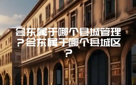 会东属于哪个县城管理?会东属于哪个县城区?-会东网