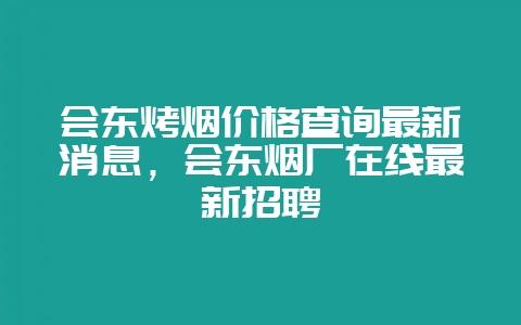 会东烤烟价格查询最新消息,会东烟厂在线最新招聘-会东网