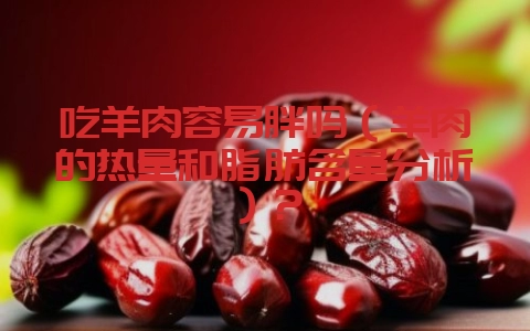 吃羊肉容易胖吗(羊肉的热量和脂肪含量分析)?-会东网