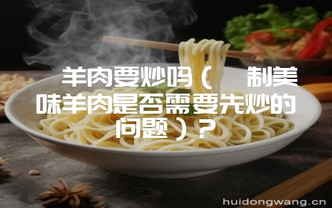 炖羊肉要炒吗（炖制美味羊肉是否需要先炒的问题）？-会东网