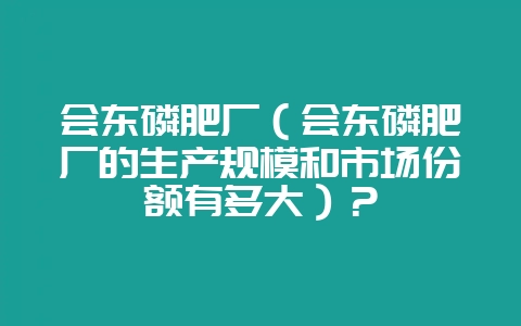 会东磷肥厂（会东磷肥厂的生产规模和市场份额有多大）？-会东网