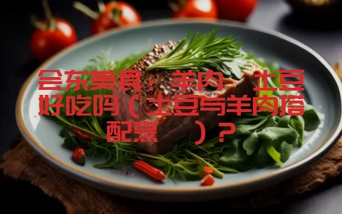 会东美食:羊肉炖土豆好吃吗(土豆与羊肉搭配烹饪)?-会东网