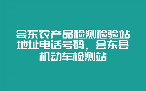 会东农产品检测检验站地址电话号码,会东县机动车检测站-会东网