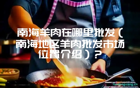南海羊肉在哪里批发(南海地区羊肉批发市场位置介绍)?-会东网