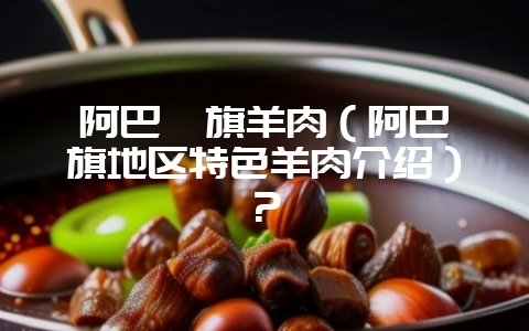阿巴嘎旗羊肉(阿巴嘎旗地区特色羊肉介绍)?-会东网