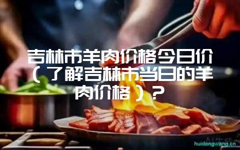 吉林市羊肉价格今日价(了解吉林市当日的羊肉价格)?插图 吉林市羊肉价格今日价(了解吉林市当日的羊肉价格)?插图