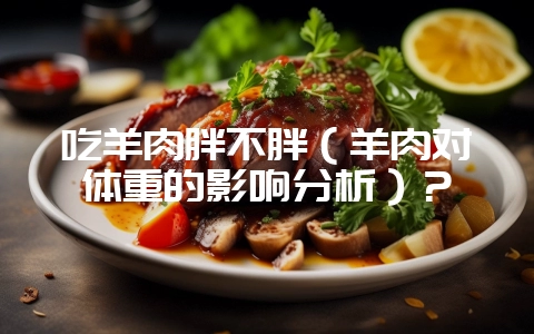 吃羊肉胖不胖（羊肉对体重的影响分析）？-会东网