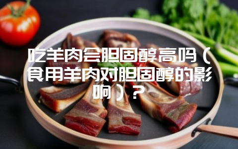 吃羊肉会胆固醇高吗(食用羊肉对胆固醇的影响)?-会东网