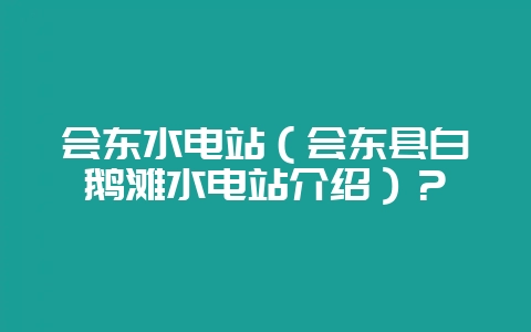 会东水电站(会东县白鹅滩水电站介绍)?插图 会东水电站(会东县白鹅滩水电站介绍)?插图