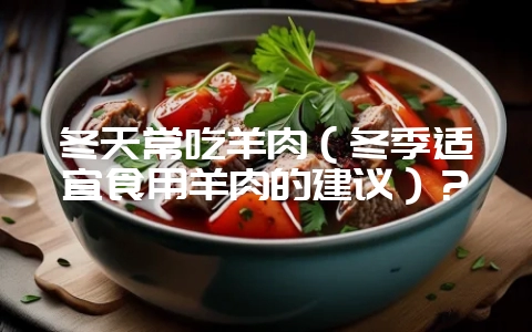 冬天常吃羊肉(冬季适宜食用羊肉的建议)?-会东网