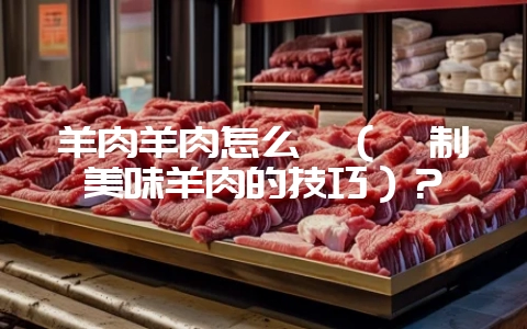 羊肉羊肉怎么炖(炖制美味羊肉的技巧)?-会东网