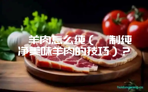 炖羊肉怎么纯(炖制纯净美味羊肉的技巧)?-会东网