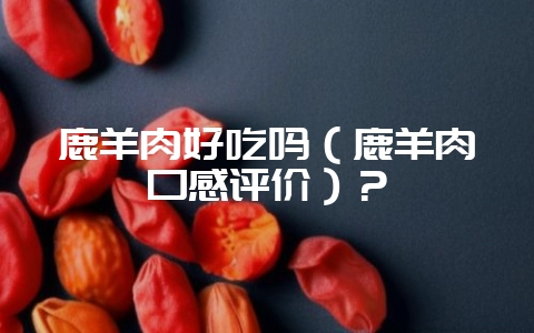 鹿羊肉好吃吗(鹿羊肉口感评价)?-会东网