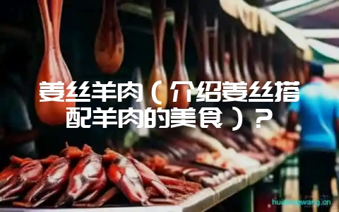 姜丝羊肉(介绍姜丝搭配羊肉的美食)?-会东网